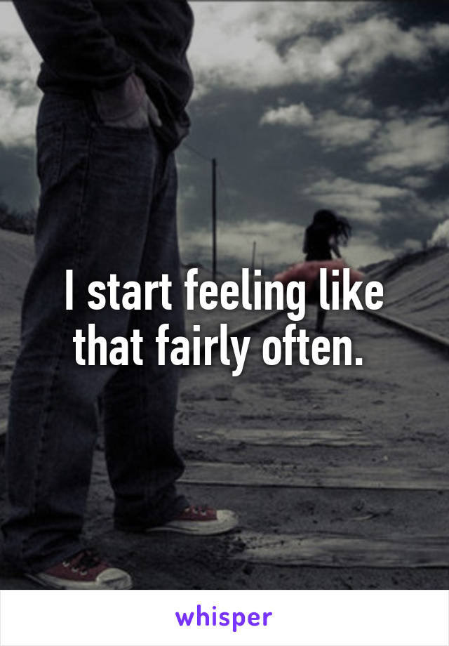 I start feeling like that fairly often. 