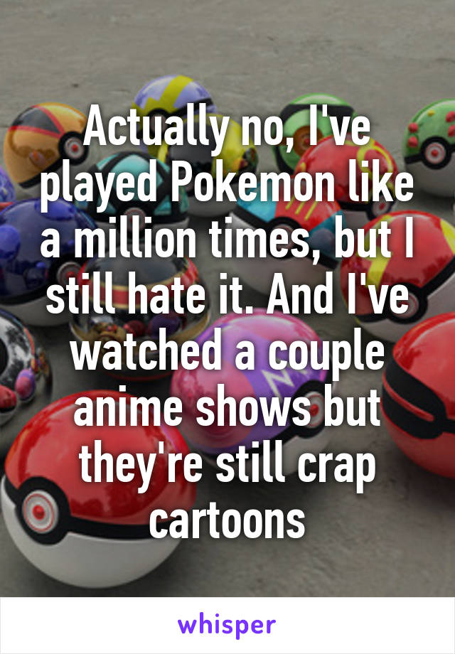 Actually no, I've played Pokemon like a million times, but I still hate it. And I've watched a couple anime shows but they're still crap cartoons