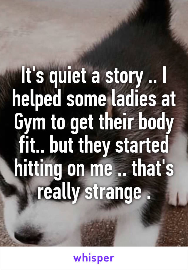 It's quiet a story .. I helped some ladies at Gym to get their body fit.. but they started hitting on me .. that's really strange .