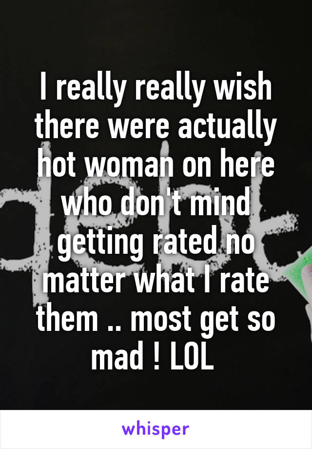 I really really wish there were actually hot woman on here who don't mind getting rated no matter what I rate them .. most get so mad ! LOL 