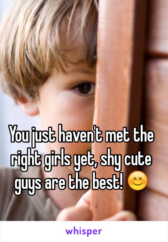 You just haven't met the right girls yet, shy cute guys are the best! 😊