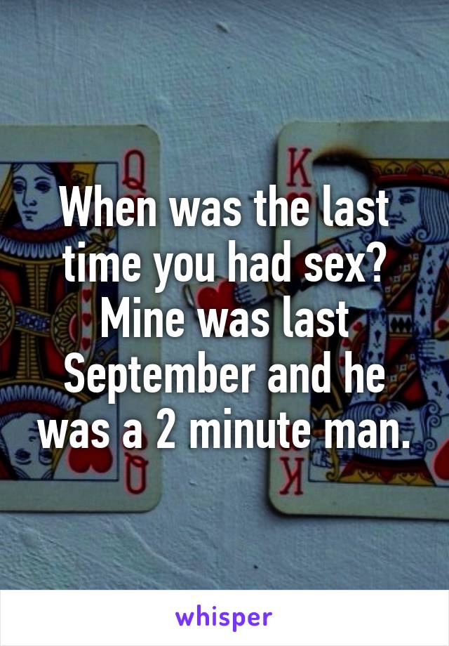 When was the last time you had sex? Mine was last September and he was a 2 minute man.