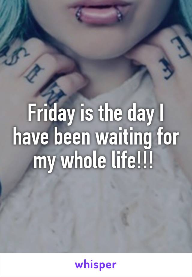 Friday is the day I have been waiting for my whole life!!! 