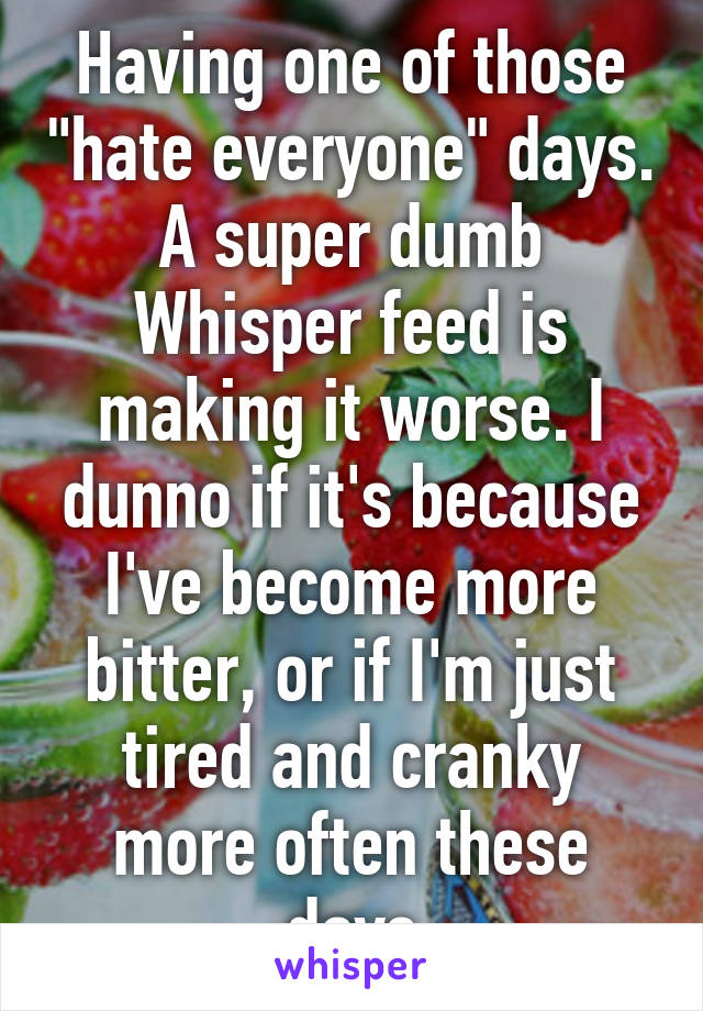 Having one of those "hate everyone" days. A super dumb Whisper feed is making it worse. I dunno if it's because I've become more bitter, or if I'm just tired and cranky more often these days