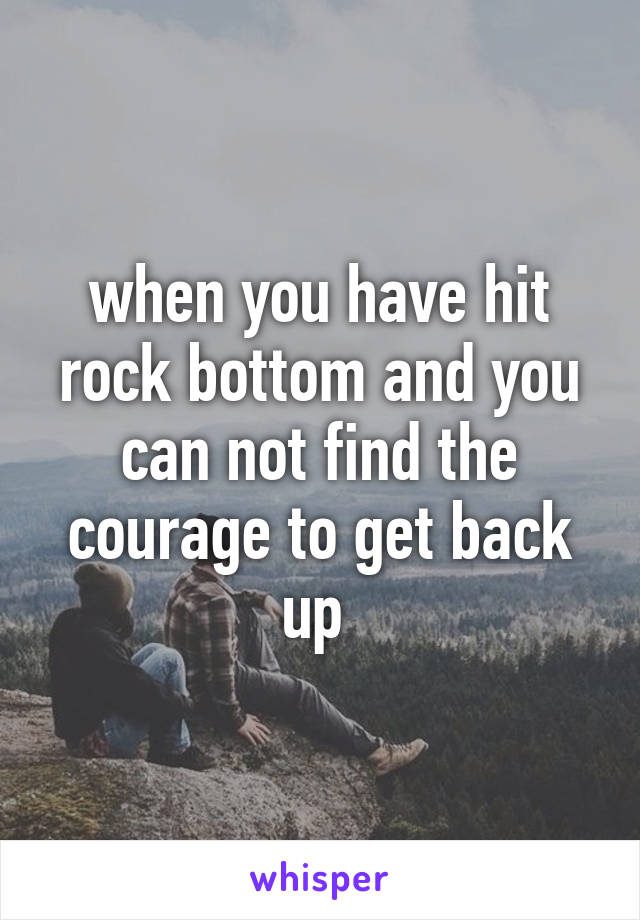 when you have hit rock bottom and you can not find the courage to get back up 