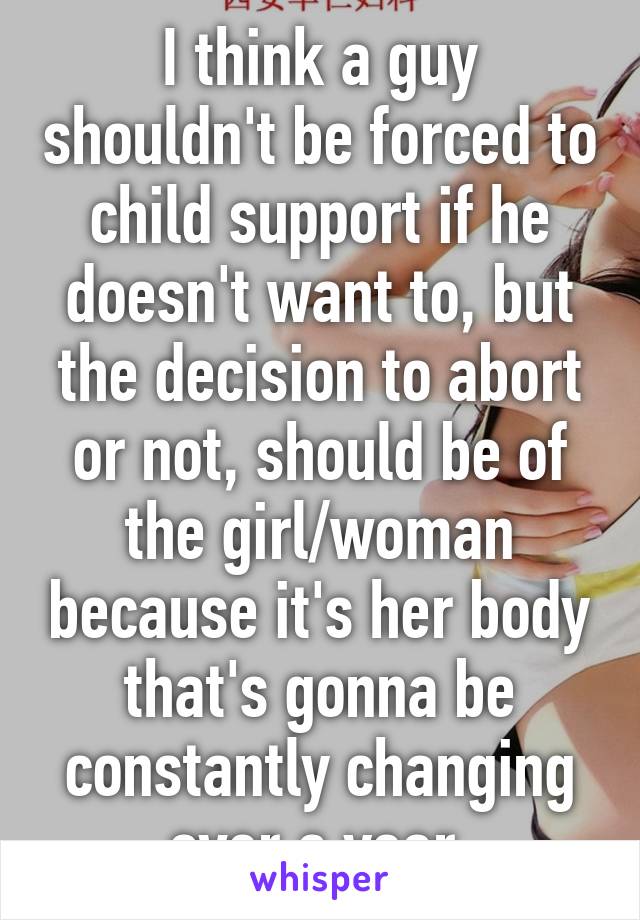 I think a guy shouldn't be forced to child support if he doesn't want to, but the decision to abort or not, should be of the girl/woman because it's her body that's gonna be constantly changing over a year.