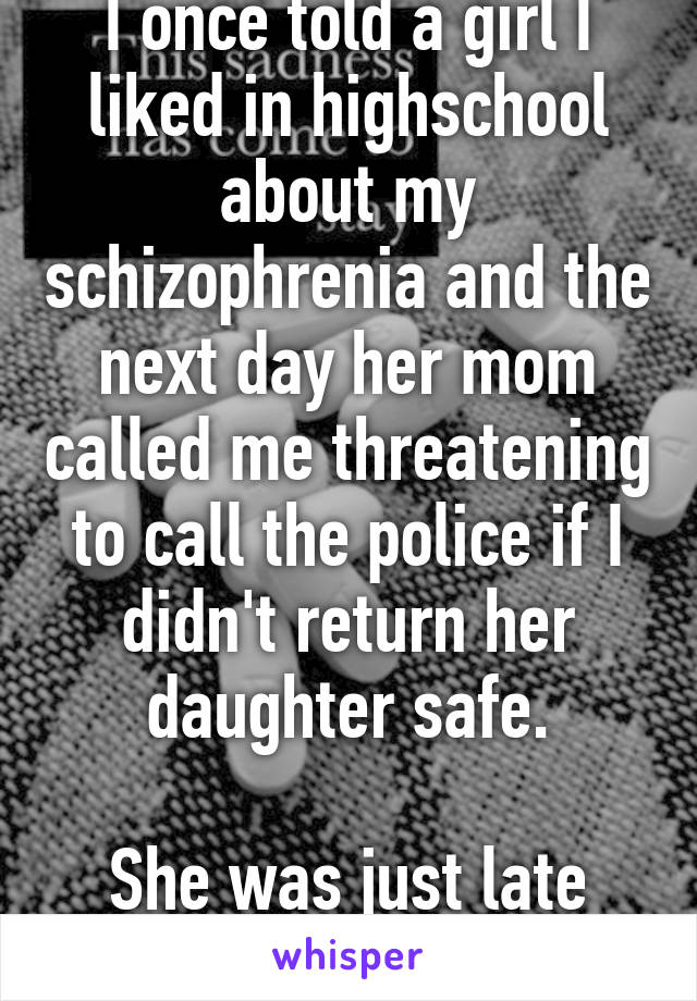 I once told a girl I liked in highschool about my schizophrenia and the next day her mom called me threatening to call the police if I didn't return her daughter safe.

She was just late from school.