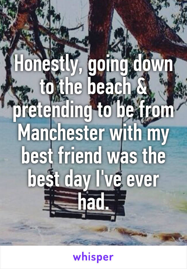 Honestly, going down to the beach & pretending to be from Manchester with my best friend was the best day I've ever had.