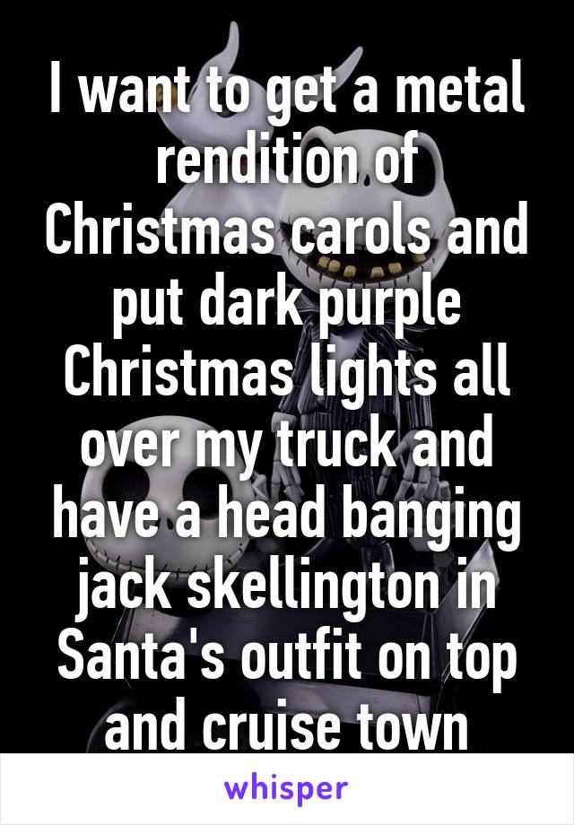 I want to get a metal rendition of Christmas carols and put dark purple Christmas lights all over my truck and have a head banging jack skellington in Santa's outfit on top and cruise town