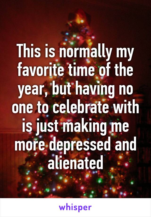 This is normally my favorite time of the year, but having no one to celebrate with is just making me more depressed and alienated