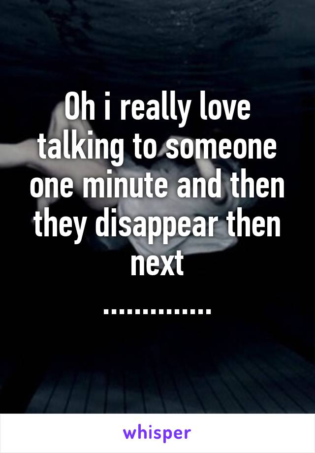 Oh i really love
talking to someone one minute and then
they disappear then next
..............
