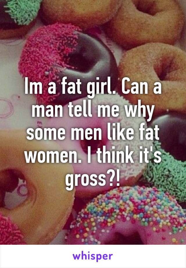 Im a fat girl. Can a man tell me why some men like fat women. I think it's gross?!