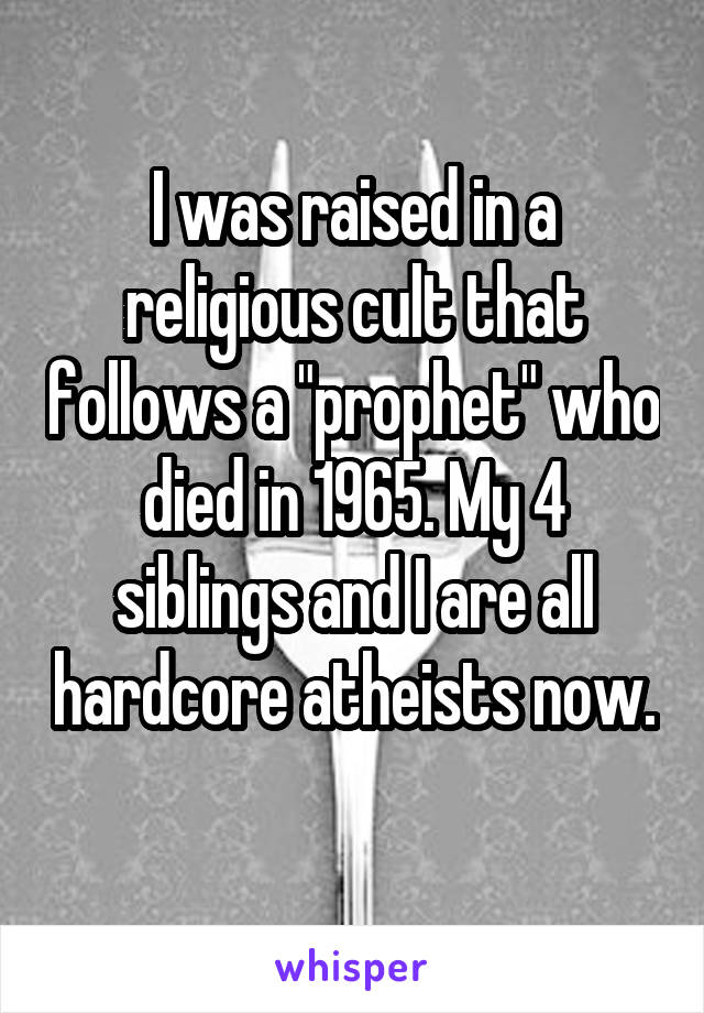 I was raised in a religious cult that follows a "prophet" who died in 1965. My 4 siblings and I are all hardcore atheists now. 