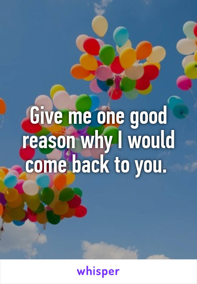 Give me one good reason why I would come back to you. 