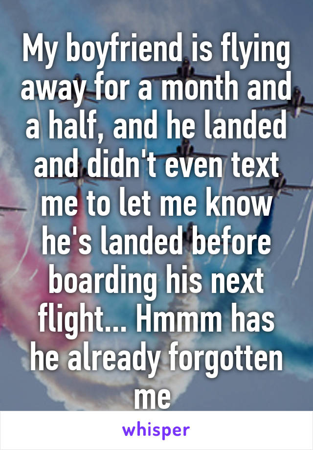 My boyfriend is flying away for a month and a half, and he landed and didn't even text me to let me know he's landed before boarding his next flight... Hmmm has he already forgotten me 