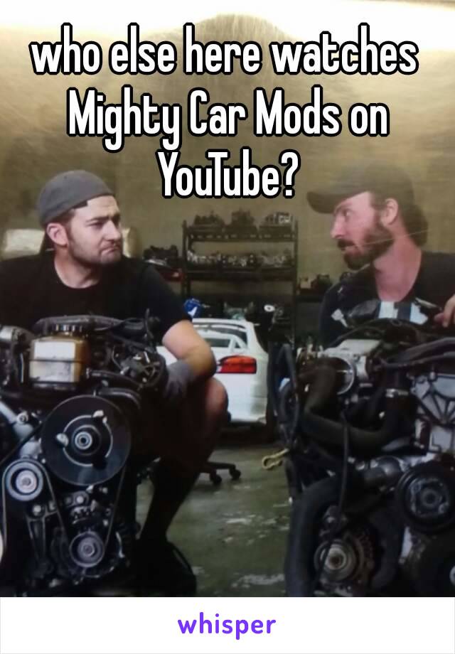 who else here watches Mighty Car Mods on YouTube?