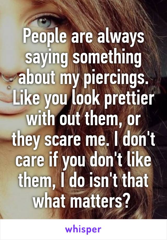 People are always saying something about my piercings. Like you look prettier with out them, or they scare me. I don't care if you don't like them, I do isn't that what matters? 