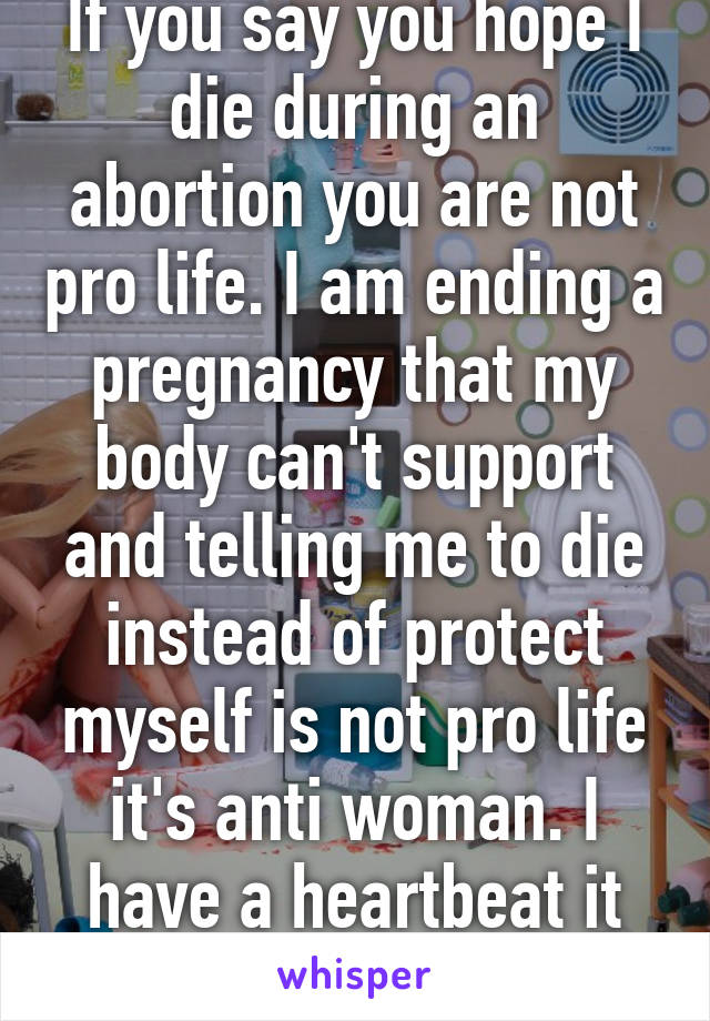 If you say you hope I die during an abortion you are not pro life. I am ending a pregnancy that my body can't support and telling me to die instead of protect myself is not pro life it's anti woman. I have a heartbeat it doesn't. 