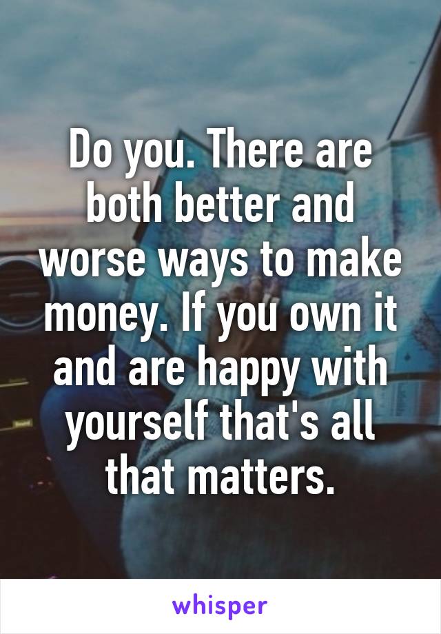 Do you. There are both better and worse ways to make money. If you own it and are happy with yourself that's all that matters.
