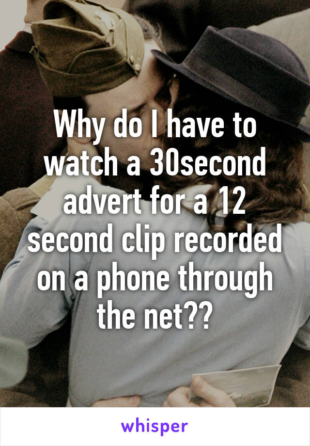 Why do I have to watch a 30second advert for a 12 second clip recorded on a phone through the net??