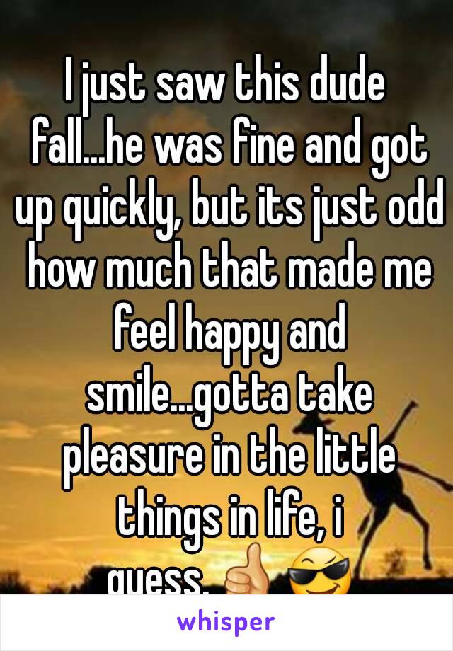 I just saw this dude fall...he was fine and got up quickly, but its just odd how much that made me feel happy and smile...gotta take pleasure in the little things in life, i guess.👍😎