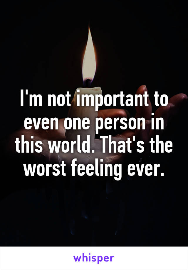 I'm not important to even one person in this world. That's the worst feeling ever.