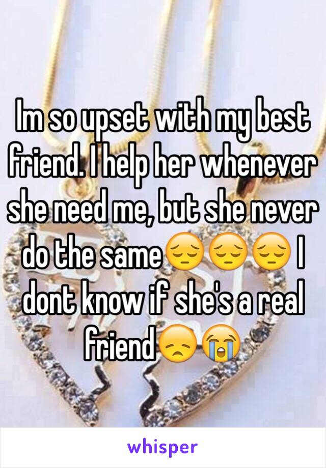 Im so upset with my best friend. I help her whenever she need me, but she never do the same😔😔😔 I dont know if she's a real friend😞😭