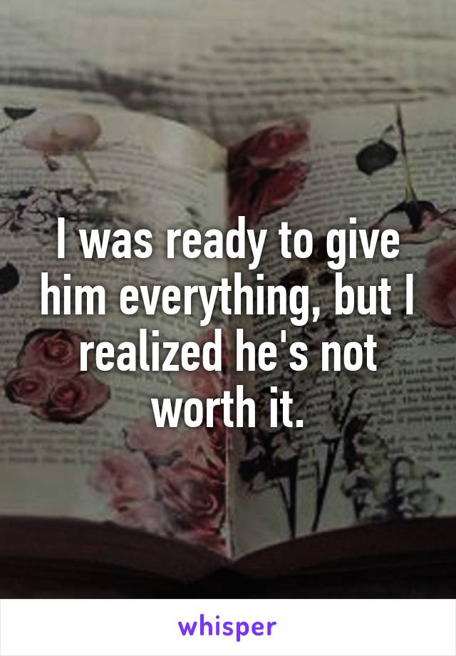 I was ready to give him everything, but I realized he's not worth it.