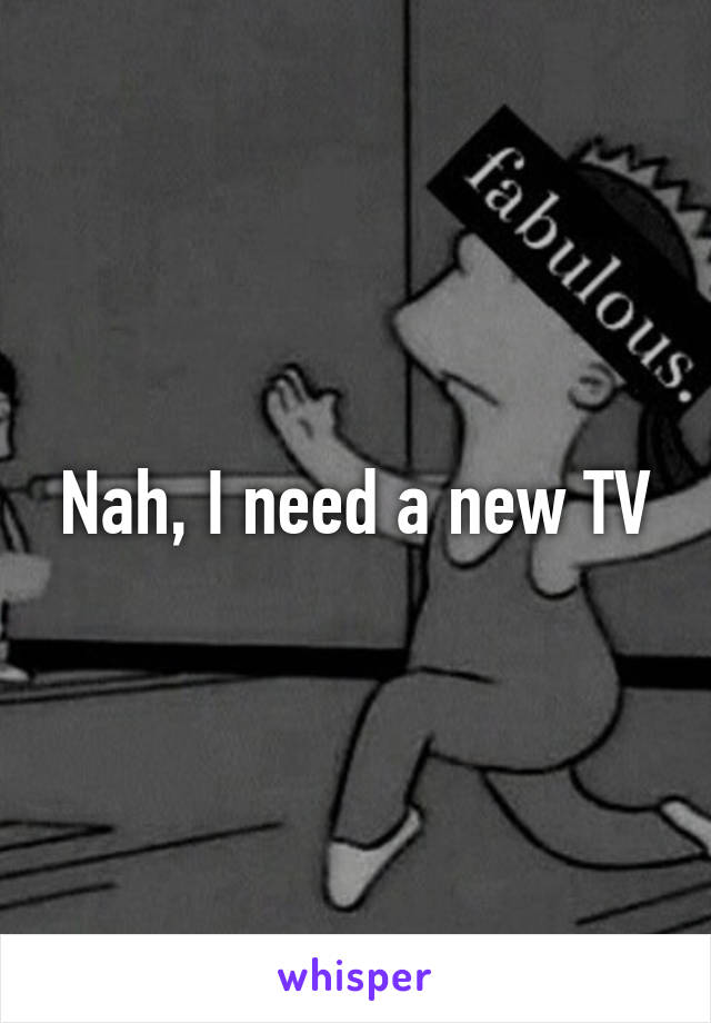 Nah, I need a new TV