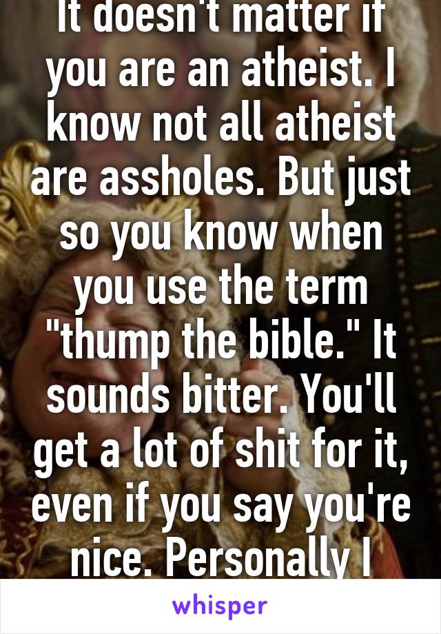 It doesn't matter if you are an atheist. I know not all atheist are assholes. But just so you know when you use the term "thump the bible." It sounds bitter. You'll get a lot of shit for it, even if you say you're nice. Personally I don't care... 