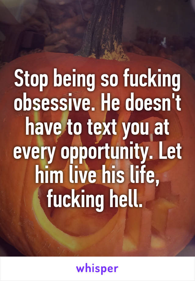 Stop being so fucking obsessive. He doesn't have to text you at every opportunity. Let him live his life, fucking hell. 