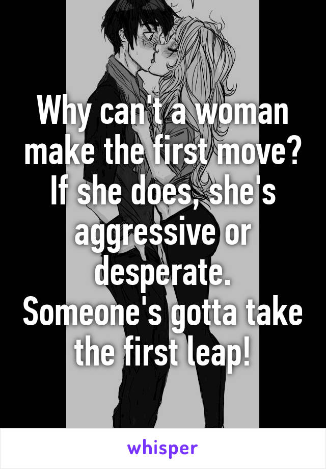 Why can't a woman make the first move? If she does, she's aggressive or desperate. Someone's gotta take the first leap!