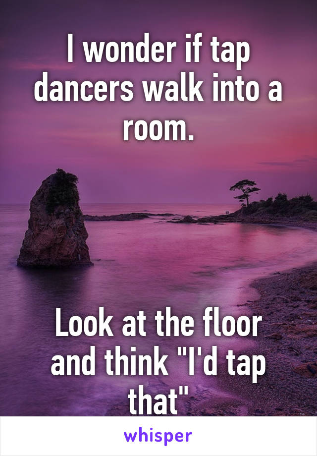 I wonder if tap dancers walk into a room.




Look at the floor and think "I'd tap that"