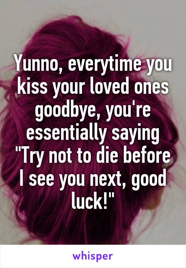 Yunno, everytime you kiss your loved ones goodbye, you're essentially saying "Try not to die before I see you next, good luck!"