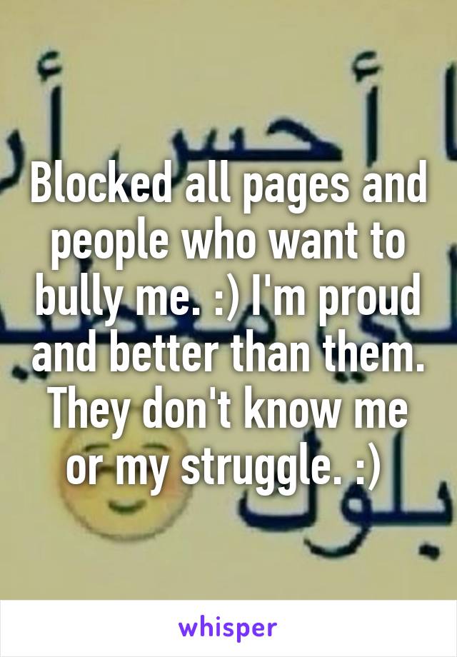 Blocked all pages and people who want to bully me. :) I'm proud and better than them. They don't know me or my struggle. :) 