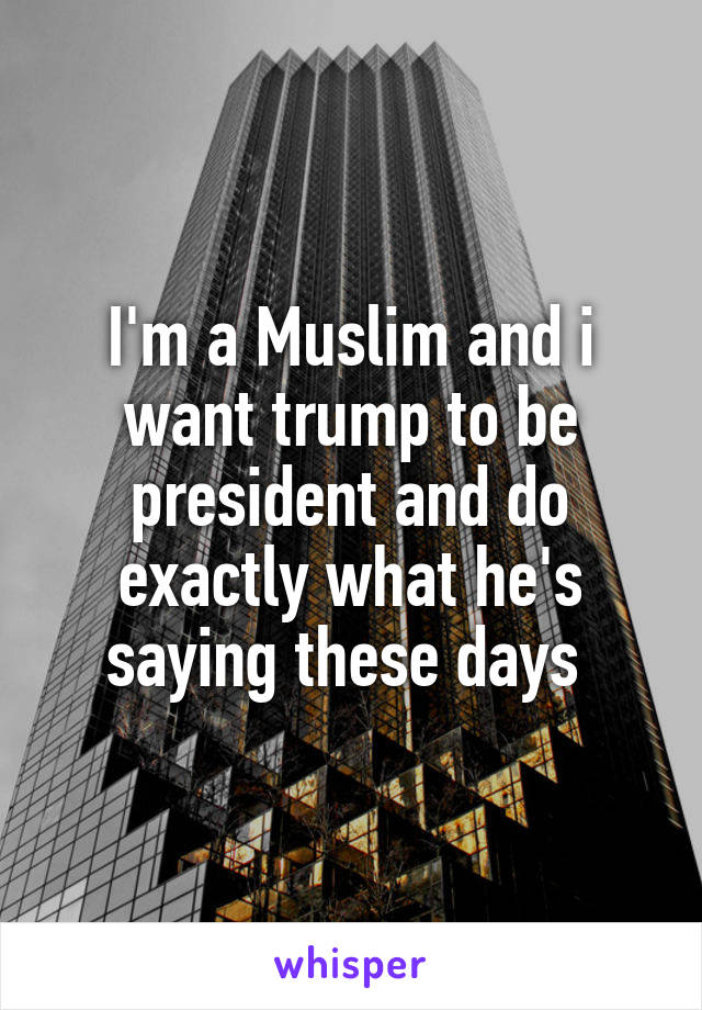 I'm a Muslim and i want trump to be president and do exactly what he's saying these days 