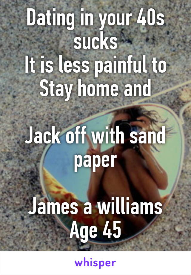 Dating in your 40s sucks
It is less painful to
Stay home and

Jack off with sand paper

James a williams
Age 45
