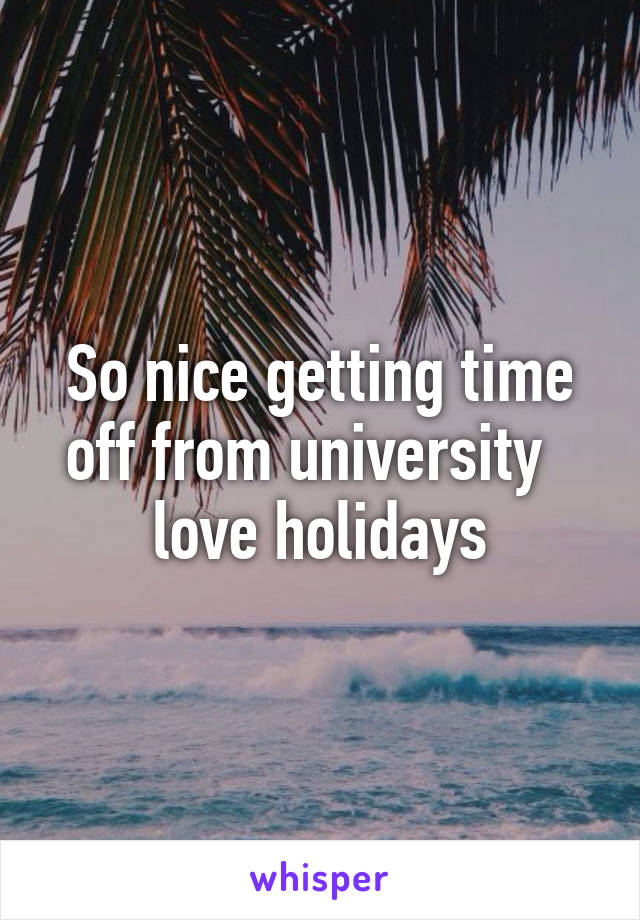 So nice getting time off from university   love holidays