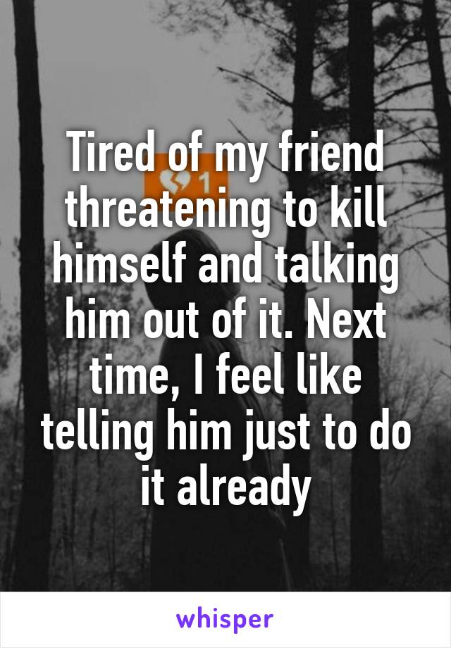 Tired of my friend threatening to kill himself and talking him out of it. Next time, I feel like telling him just to do it already