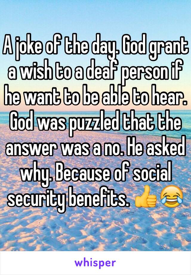 A joke of the day. God grant a wish to a deaf person if he want to be able to hear. God was puzzled that the answer was a no. He asked why. Because of social security benefits. 👍😂