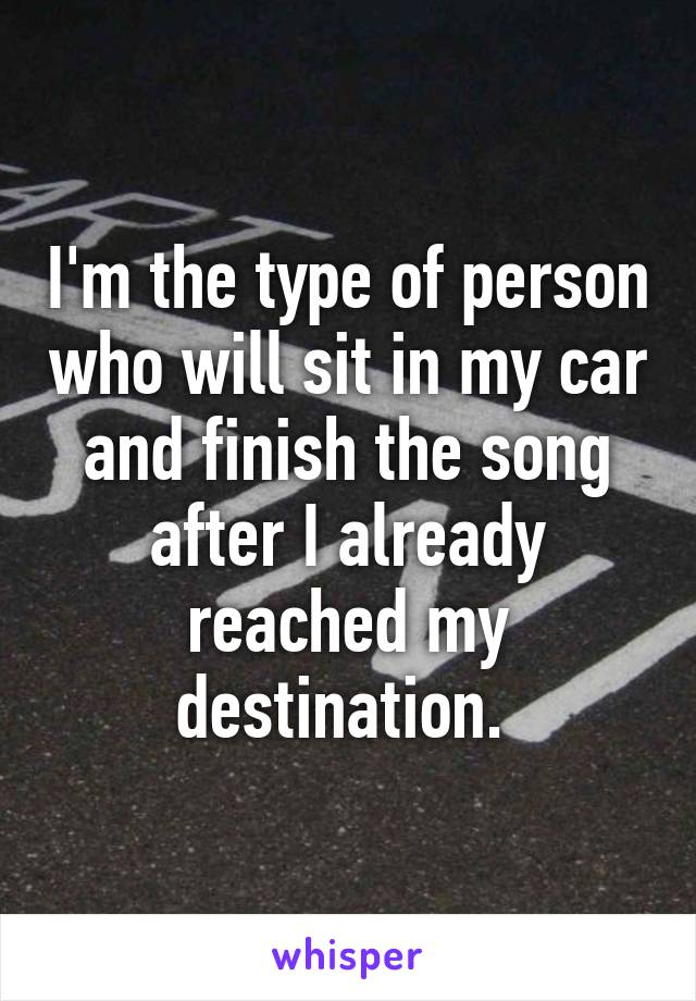 I'm the type of person who will sit in my car and finish the song after I already reached my destination. 