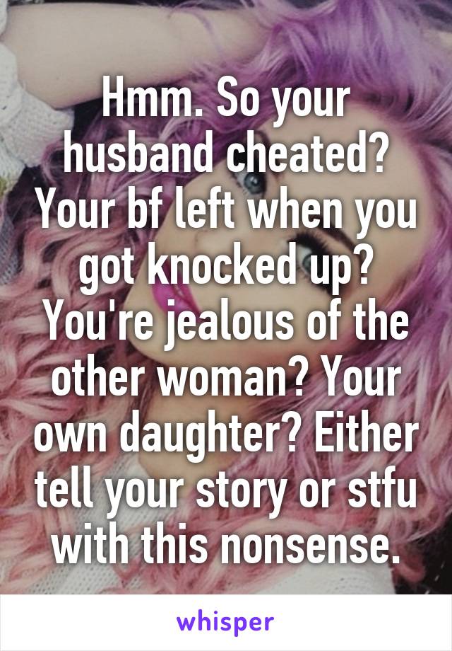 Hmm. So your husband cheated? Your bf left when you got knocked up? You're jealous of the other woman? Your own daughter? Either tell your story or stfu with this nonsense.