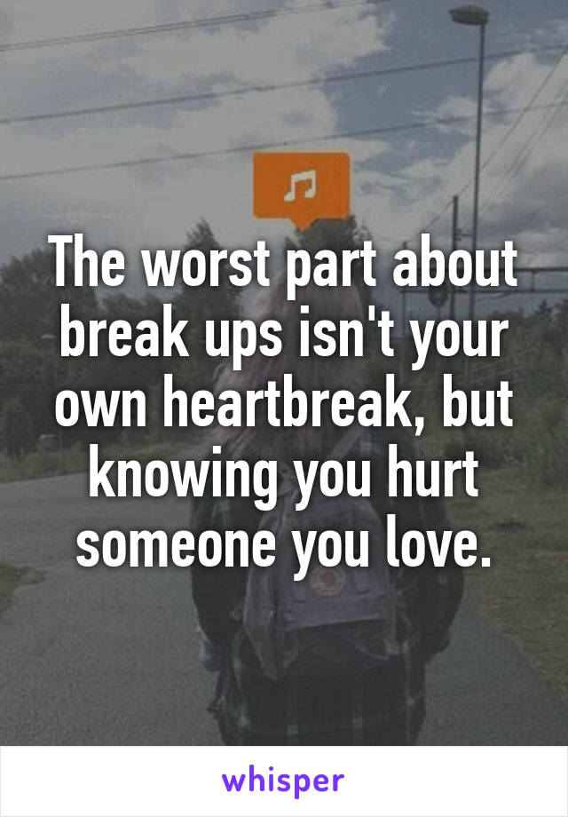 The worst part about break ups isn't your own heartbreak, but knowing you hurt someone you love.