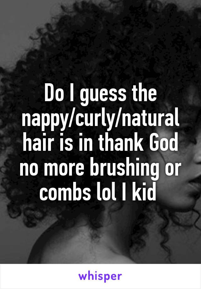 Do I guess the nappy/curly/natural hair is in thank God no more brushing or combs lol I kid 