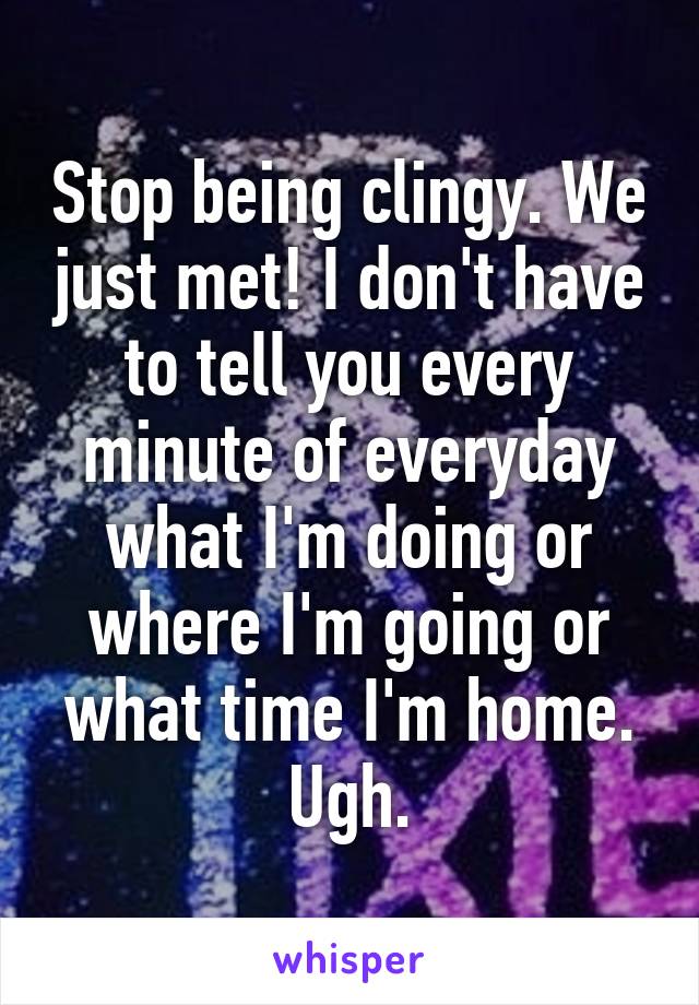 Stop being clingy. We just met! I don't have to tell you every minute of everyday what I'm doing or where I'm going or what time I'm home. Ugh.