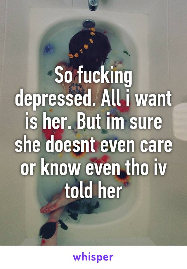 So fucking depressed. All i want is her. But im sure she doesnt even care or know even tho iv told her