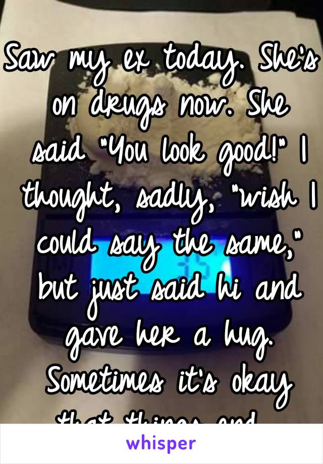 Saw my ex today. She's on drugs now. She said "You look good!" I thought, sadly, "wish I could say the same," but just said hi and gave her a hug. Sometimes it's okay that things end...