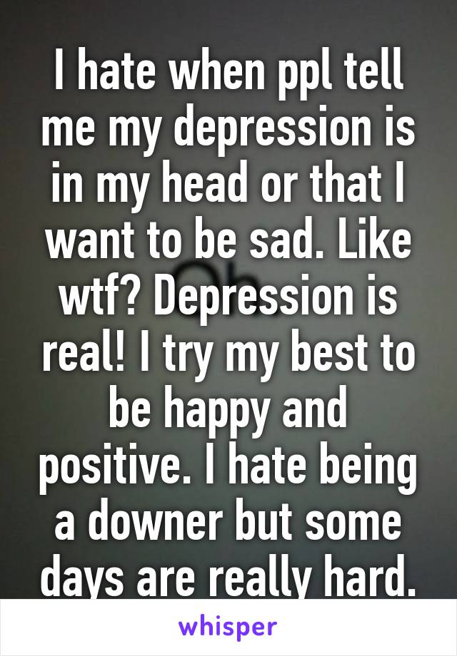 I hate when ppl tell me my depression is in my head or that I want to be sad. Like wtf? Depression is real! I try my best to be happy and positive. I hate being a downer but some days are really hard.