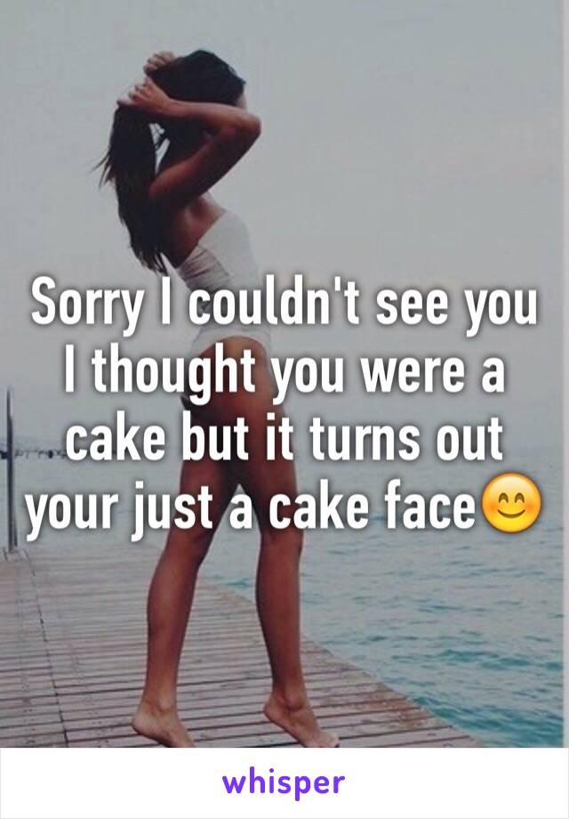 Sorry I couldn't see you I thought you were a cake but it turns out your just a cake face😊