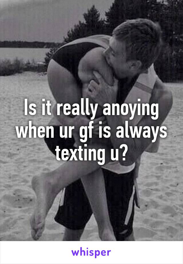 Is it really anoying when ur gf is always texting u?